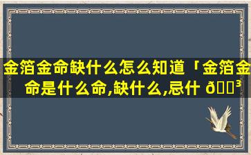 金箔金命缺什么怎么知道「金箔金命是什么命,缺什么,忌什 🐳 么」